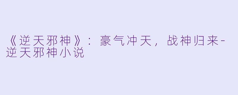 《逆天邪神》：豪气冲天，战神归来-逆天邪神小说