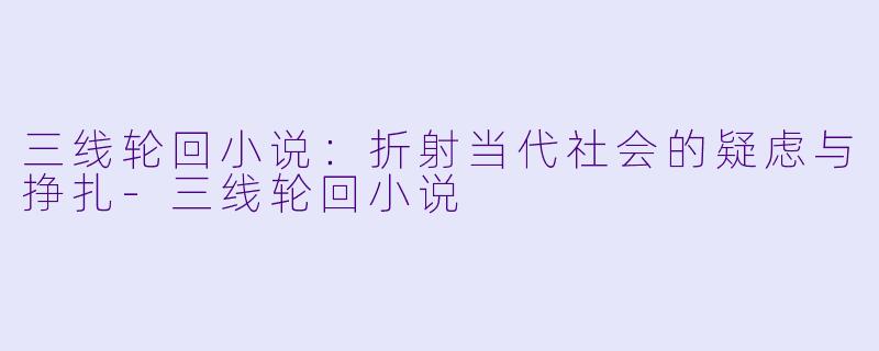 三线轮回小说：折射当代社会的疑虑与挣扎-三线轮回小说