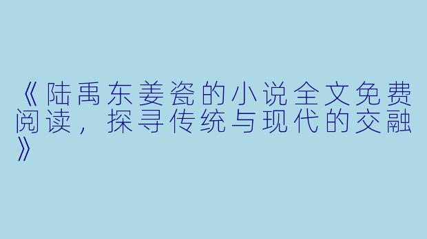 《陆禹东姜瓷的小说全文免费阅读，探寻传统与现代的交融》