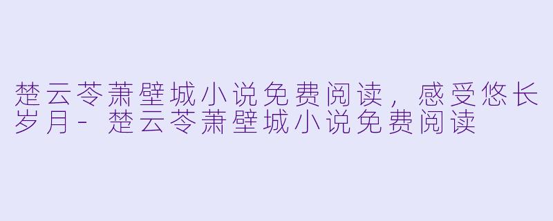 楚云苓萧壁城小说免费阅读，感受悠长岁月-楚云苓萧壁城小说免费阅读