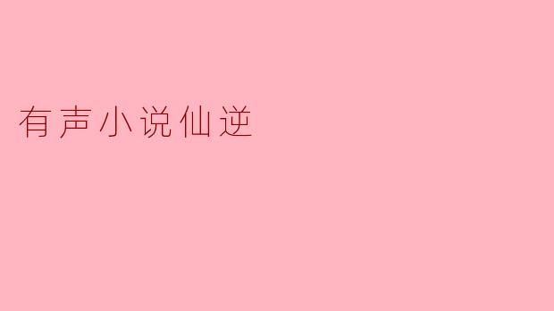 仙逆有声小说的主要故事情节是什么？