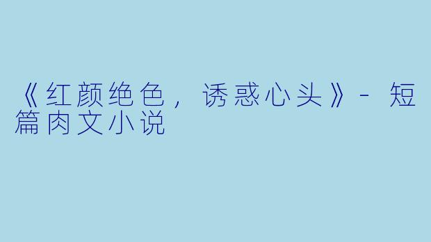 《红颜绝色，诱惑心头》-短篇肉文小说