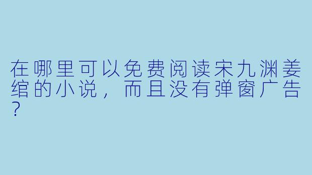 在哪里可以免费阅读宋九渊姜绾的小说，而且没有弹窗广告？