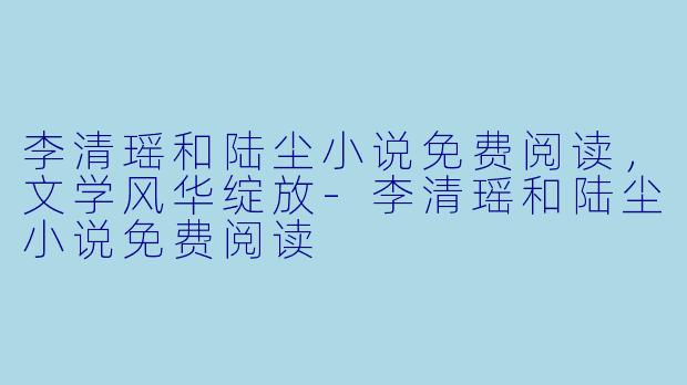 李清瑶和陆尘小说免费阅读，文学风华绽放-李清瑶和陆尘小说免费阅读