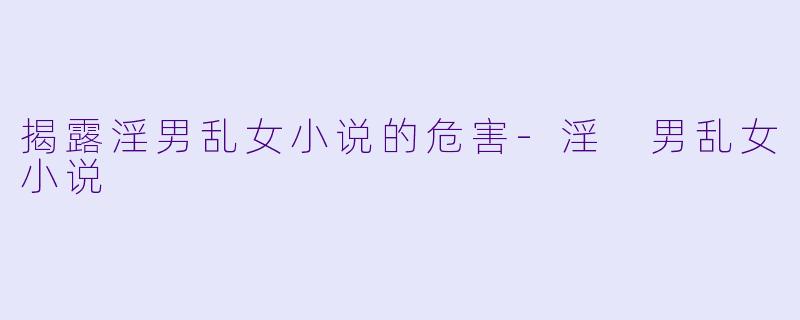 揭露淫男乱女小说的危害-淫 男乱女小说