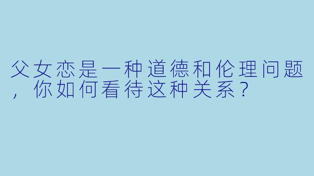 父女恋是一种道德和伦理问题，你如何看待这种关系？