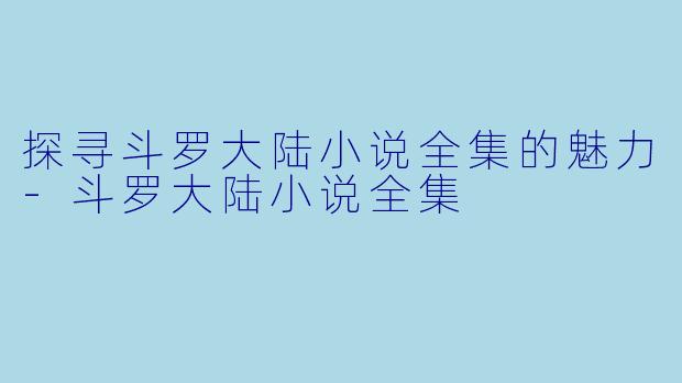 探寻斗罗大陆小说全集的魅力-斗罗大陆小说全集
