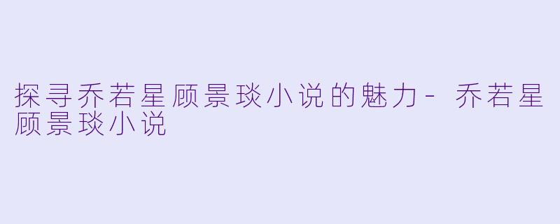 探寻乔若星顾景琰小说的魅力-乔若星顾景琰小说