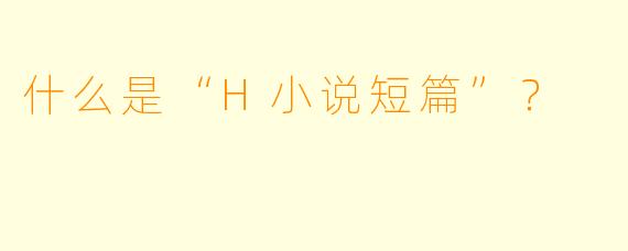 什么是“H小说短篇”？  