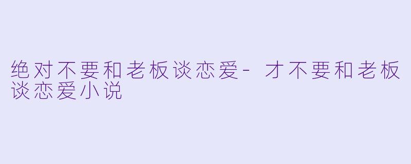 绝对不要和老板谈恋爱-才不要和老板谈恋爱小说