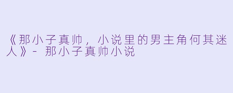《那小子真帅，小说里的男主角何其迷人》-那小子真帅小说