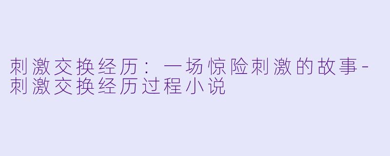 刺激交换经历：一场惊险刺激的故事-刺激交换经历过程小说