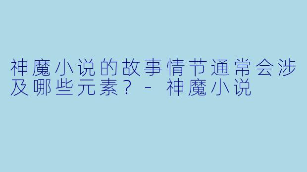 神魔小说的故事情节通常会涉及哪些元素？