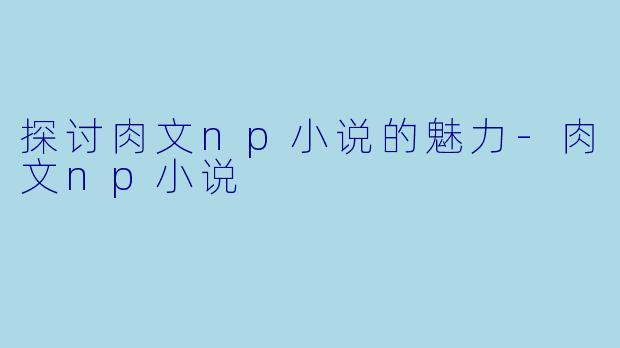 探讨肉文np小说的魅力-肉文np小说