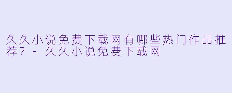 久久小说免费下载网有哪些热门作品推荐？