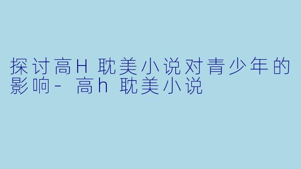 探讨高H耽美小说对青少年的影响-高h耽美小说