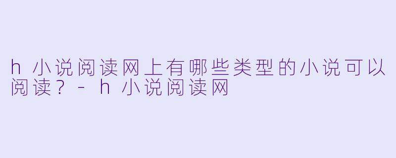 h小说阅读网上有哪些类型的小说可以阅读？