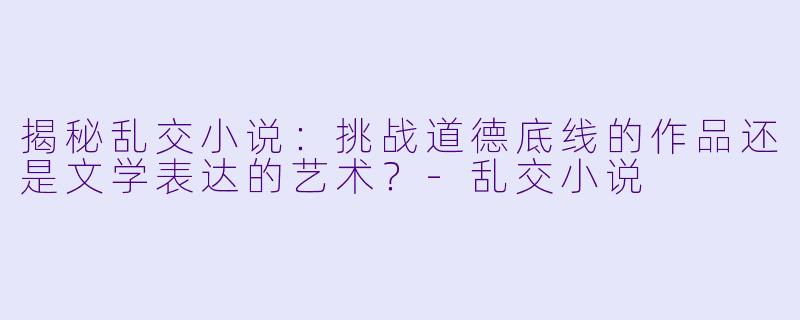 揭秘乱交小说：挑战道德底线的作品还是文学表达的艺术？-乱交小说