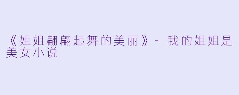 《姐姐翩翩起舞的美丽》-我的姐姐是美女小说