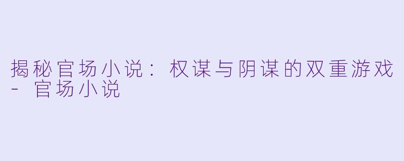 揭秘官场小说：权谋与阴谋的双重游戏-官场小说