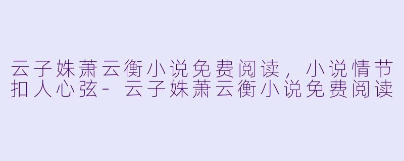 云子姝萧云衡小说免费阅读，小说情节扣人心弦-云子姝萧云衡小说免费阅读