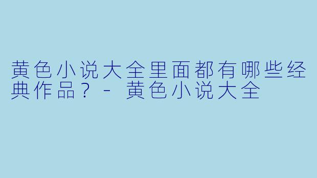 黄色小说大全里面都有哪些经典作品？