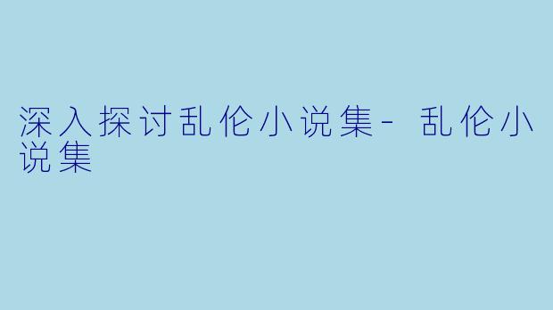深入探讨乱伦小说集-乱伦小说集