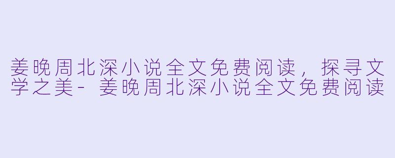 姜晚周北深小说全文免费阅读，探寻文学之美-姜晚周北深小说全文免费阅读