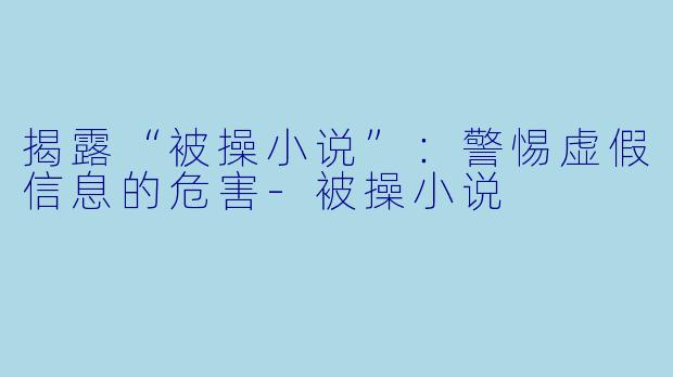 揭露“被操小说”：警惕虚假信息的危害-被操小说