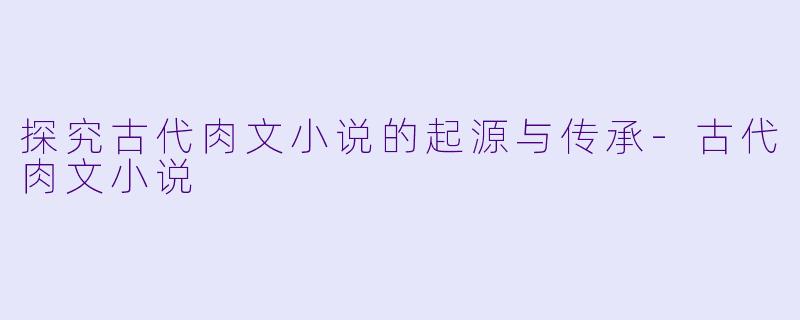 探究古代肉文小说的起源与传承-古代肉文小说