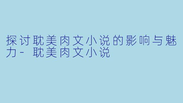 探讨耽美肉文小说的影响与魅力-耽美肉文小说