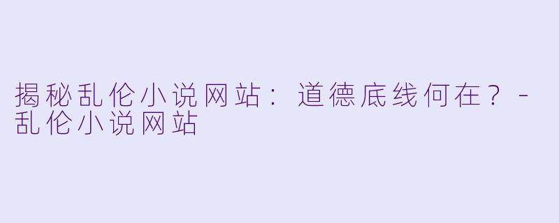 揭秘乱伦小说网站：道德底线何在？-乱伦小说网站
