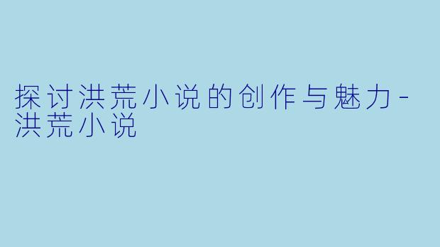 探讨洪荒小说的创作与魅力