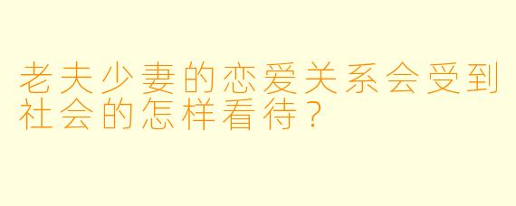 老夫少妻的恋爱关系会受到社会的怎样看待?