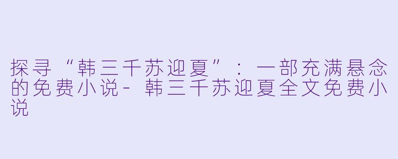 探寻“韩三千苏迎夏”：一部充满悬念的免费小说-韩三千苏迎夏全文免费小说
