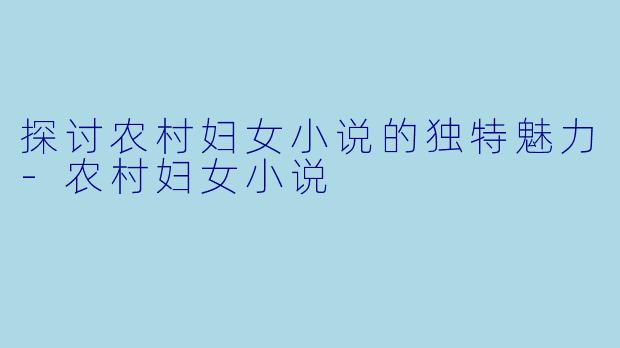 探讨农村妇女小说的独特魅力-农村妇女小说