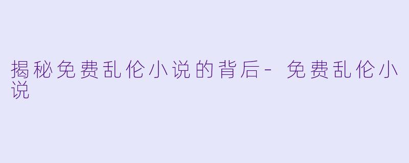 揭秘免费乱伦小说的背后-免费乱伦小说