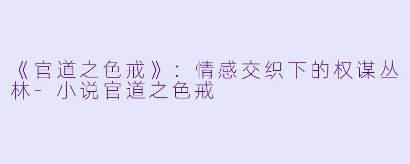 《官道之色戒》：情感交织下的权谋丛林-小说官道之色戒