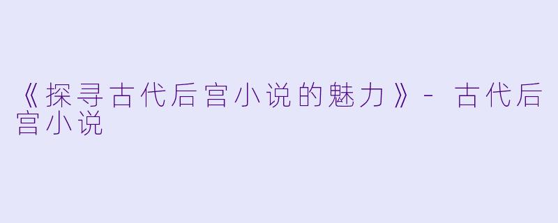 《探寻古代后宫小说的魅力》-古代后宫小说