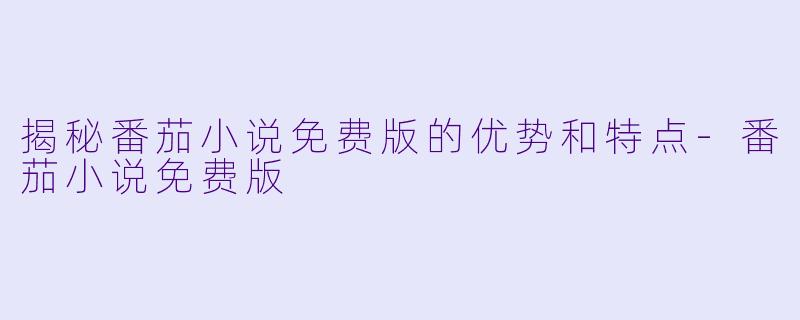 揭秘番茄小说免费版的优势和特点-番茄小说免费版