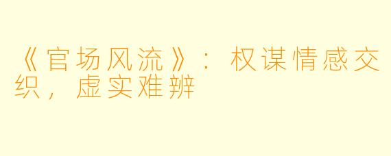《官场风流》：权谋情感交织，虚实难辨