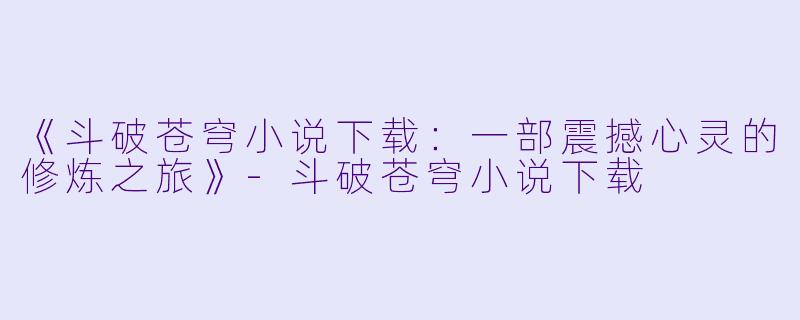 《斗破苍穹小说下载：一部震撼心灵的修炼之旅》-斗破苍穹小说下载