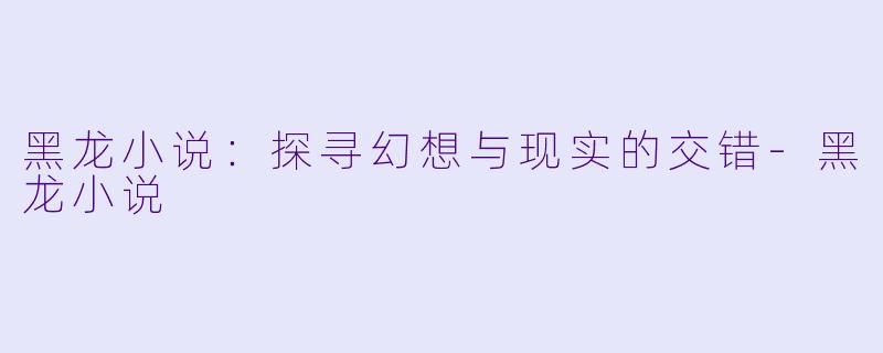 黑龙小说：探寻幻想与现实的交错-黑龙小说