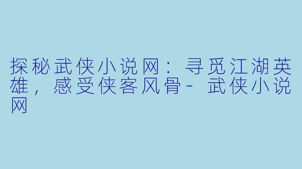 探秘武侠小说网：寻觅江湖英雄，感受侠客风骨-武侠小说网