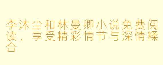 李沐尘和林曼卿小说免费阅读，享受精彩情节与深情糅合