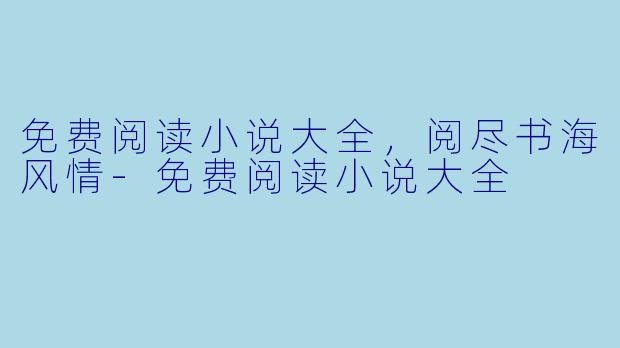 免费阅读小说大全，阅尽书海风情-免费阅读小说大全