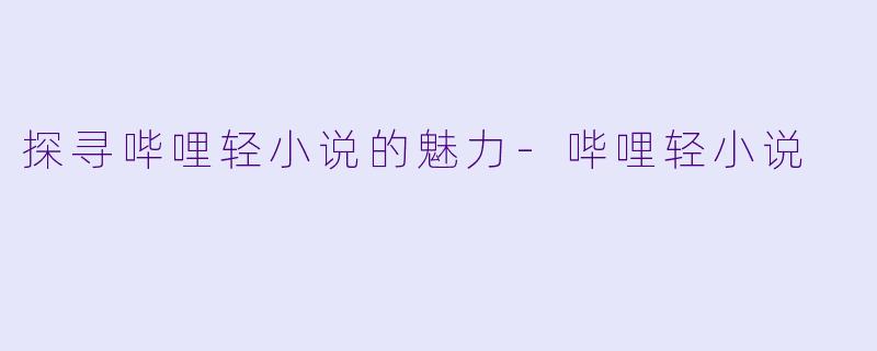 探寻哔哩轻小说的魅力-哔哩轻小说