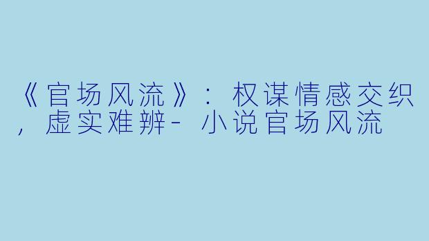 《官场风流》：权谋情感交织，虚实难辨-小说官场风流