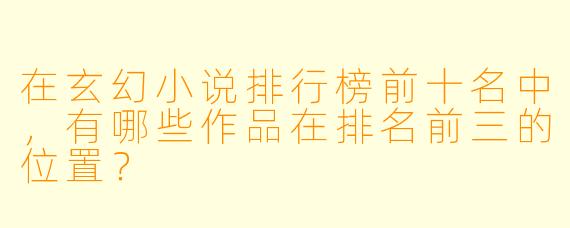 在玄幻小说排行榜前十名中，有哪些作品在排名前三的位置？