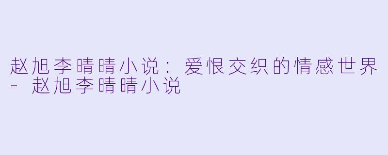 赵旭李晴晴小说：爱恨交织的情感世界-赵旭李晴晴小说